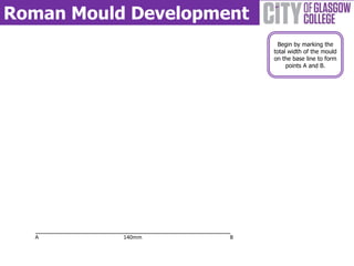 Roman Mould Development
                           Begin by marking the
                          total width of the mould
                          on the base line to form
                               points A and B.




  A        140mm     B
 