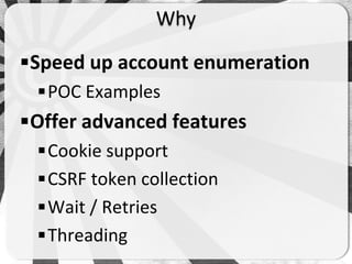 Why

Speed up account enumeration
  POC Examples
Offer advanced features
  Cookie support
  CSRF token collection
  Wait / Retries
  Threading
 