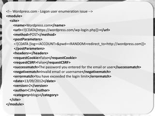 <!-- Wordpress.com - Logon user enumeration issue -->
<module>
  <site>
     <name>Wordpress.com</name>
     <url><![CDATA[https://wordpress.com/wp-login.php]]></url>
     <method>POST</method>
     <postParameters>
     <![CDATA [log=<ACCOUNT>&pwd=<RANDOM>redirect_to=http://wordpress.com]]>
     </postParameters>
     <headers></headers>
     <requestCookie>False</requestCookie>
     <requestCSRF>False</requestCSRF>
     <successmatch>The password you entered for the email or user</successmatch>
     <negativematch>Invalid email or username</negativematch>
     <errormatch>You have exceeded the login limit</errormatch>
     <date>13/09/2012</date>
     <version>2</version>
     <author>CJR</author>
     <category>blogs</category>
  </site>
</module>
 
