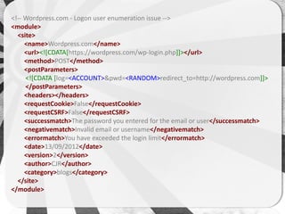 <!-- Wordpress.com - Logon user enumeration issue -->
<module>
  <site>
     <name>Wordpress.com</name>
     <url><![CDATA[https://wordpress.com/wp-login.php]]></url>
     <method>POST</method>
     <postParameters>
     <![CDATA [log=<ACCOUNT>&pwd=<RANDOM>redirect_to=http://wordpress.com]]>
     </postParameters>
     <headers></headers>
     <requestCookie>False</requestCookie>
     <requestCSRF>False</requestCSRF>
     <successmatch>The password you entered for the email or user</successmatch>
     <negativematch>Invalid email or username</negativematch>
     <errormatch>You have exceeded the login limit</errormatch>
     <date>13/09/2012</date>
     <version>2</version>
     <author>CJR</author>
     <category>blogs</category>
  </site>
</module>
 