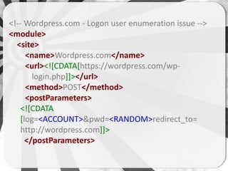 <!-- Wordpress.com - Logon user enumeration issue -->
<module>
  <site>
      <name>Wordpress.com</name>
      <url><![CDATA[https://wordpress.com/wp-
        login.php]]></url>
      <method>POST</method>
      <postParameters>
    <![CDATA
    [log=<ACCOUNT>&pwd=<RANDOM>redirect_to=
    http://wordpress.com]]>
      </postParameters>
 
