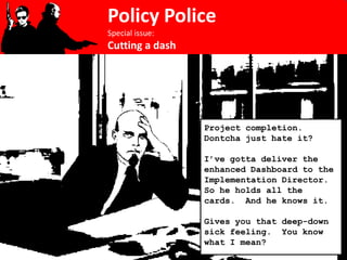 Policy Police
Special issue:
Cutting a dash




                 Project completion.
                 Dontcha just hate it?

                 I’ve gotta deliver the
                 enhanced Dashboard to the
                 Implementation Director.
                 So he holds all the
                 cards. And he knows it.

                 Gives you that deep-down
                 sick feeling. You know
                 what I mean?
 