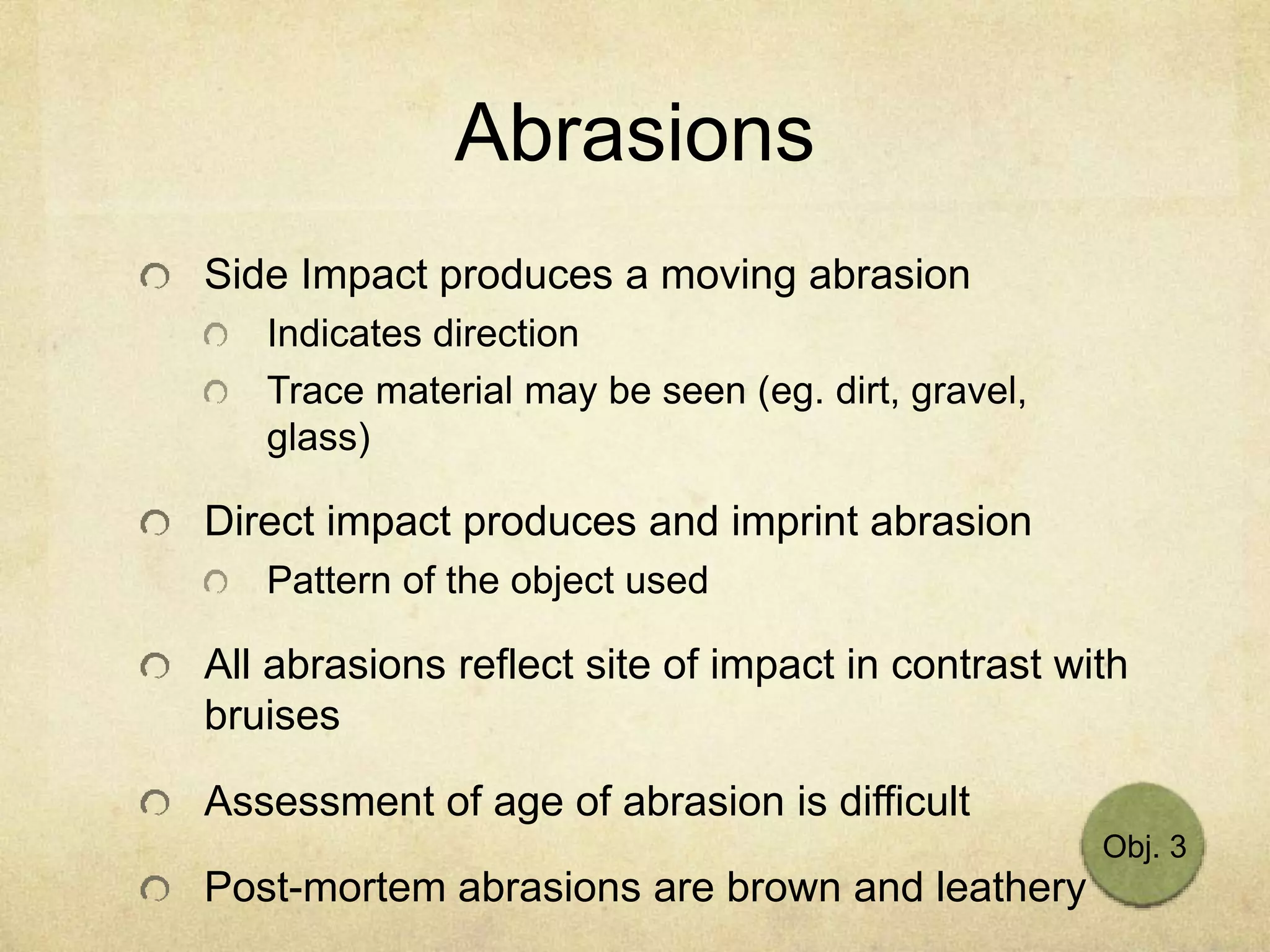 Abrasions
Side Impact produces a moving abrasion
Indicates direction
Trace material may be seen (eg. dirt, gravel,
glass)
Direct impact produces and imprint abrasion
Pattern of the object used
All abrasions reflect site of impact in contrast with
bruises
Assessment of age of abrasion is difficult
Post-mortem abrasions are brown and leathery
Obj. 3
 