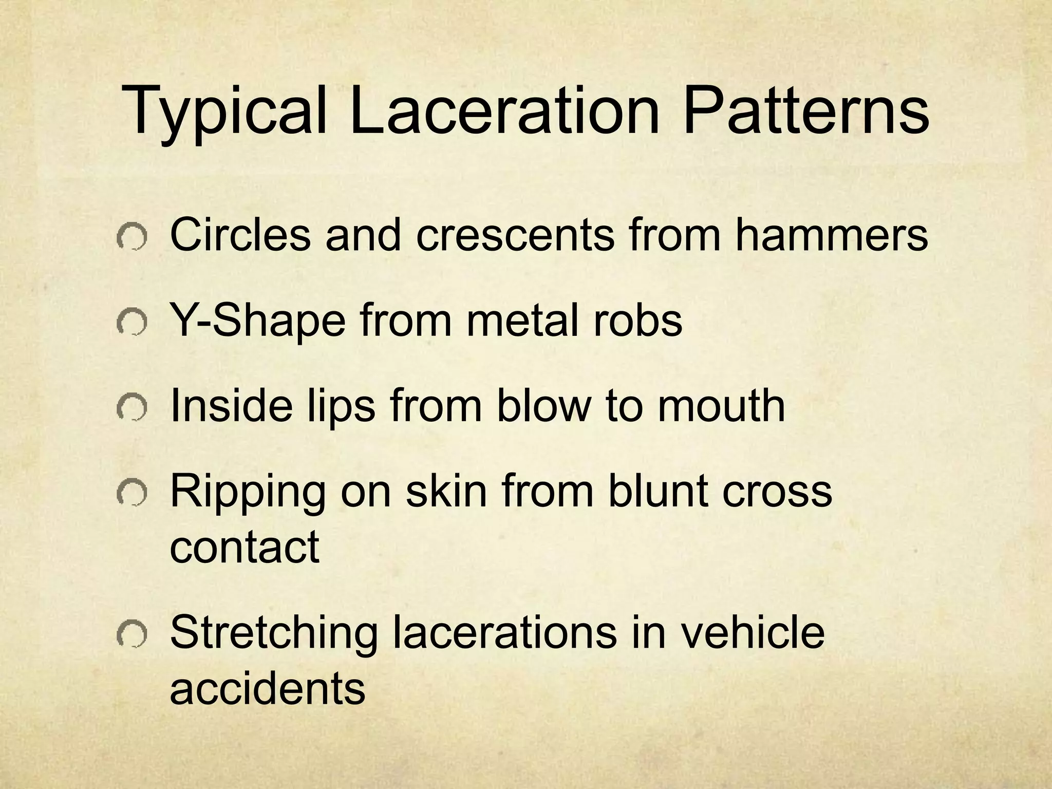 Typical Laceration Patterns
Circles and crescents from hammers
Y-Shape from metal robs
Inside lips from blow to mouth
Ripping on skin from blunt cross
contact
Stretching lacerations in vehicle
accidents
 
