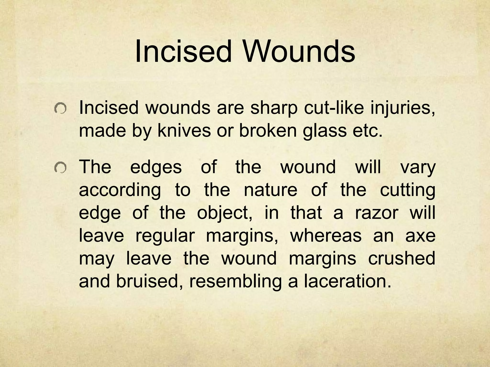 Incised Wounds
Incised wounds are sharp cut-like injuries,
made by knives or broken glass etc.
The edges of the wound will vary
according to the nature of the cutting
edge of the object, in that a razor will
leave regular margins, whereas an axe
may leave the wound margins crushed
and bruised, resembling a laceration.
 