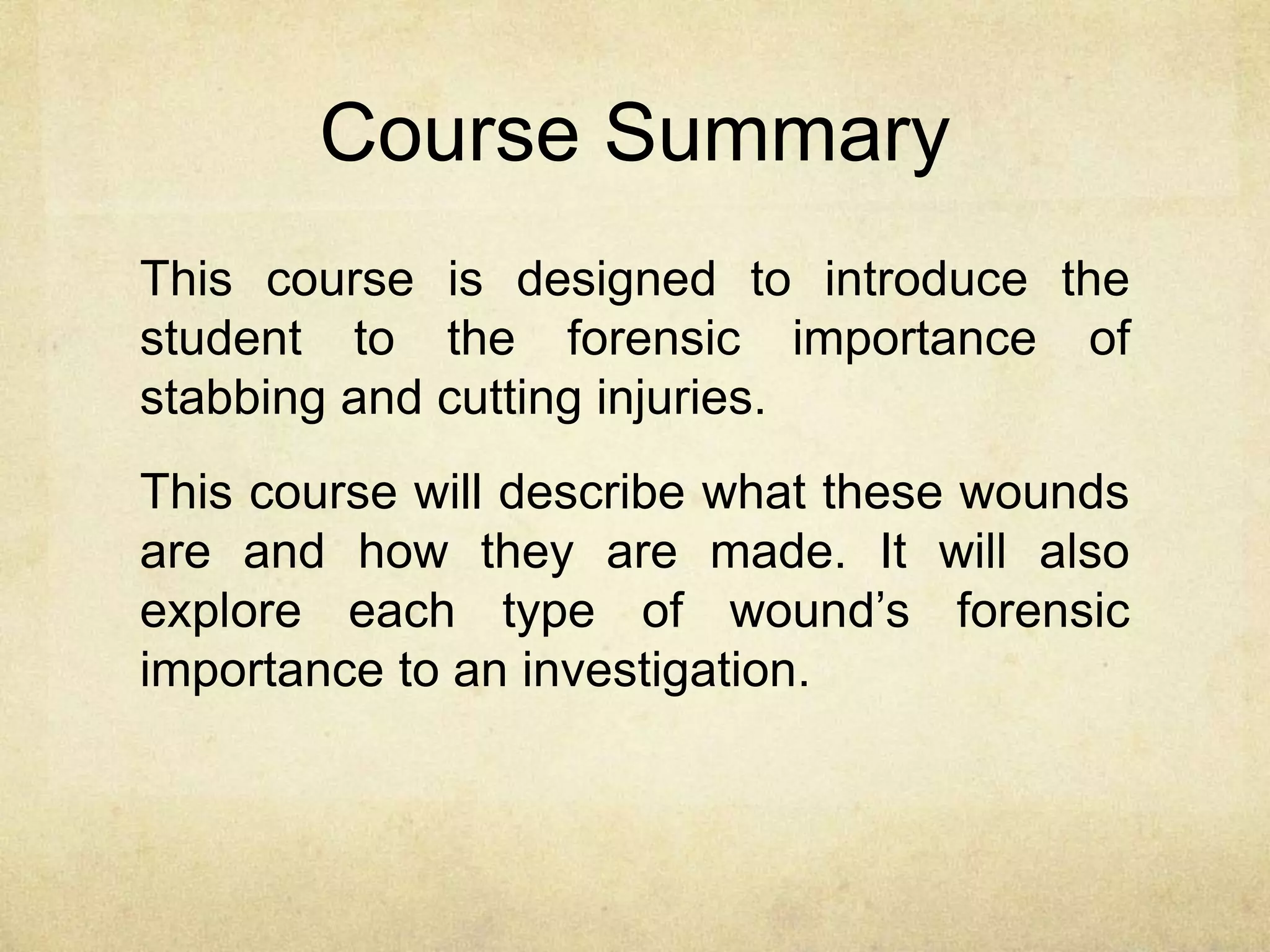 Course Summary
This course is designed to introduce the
student to the forensic importance of
stabbing and cutting injuries.
This course will describe what these wounds
are and how they are made. It will also
explore each type of wound’s forensic
importance to an investigation.
 