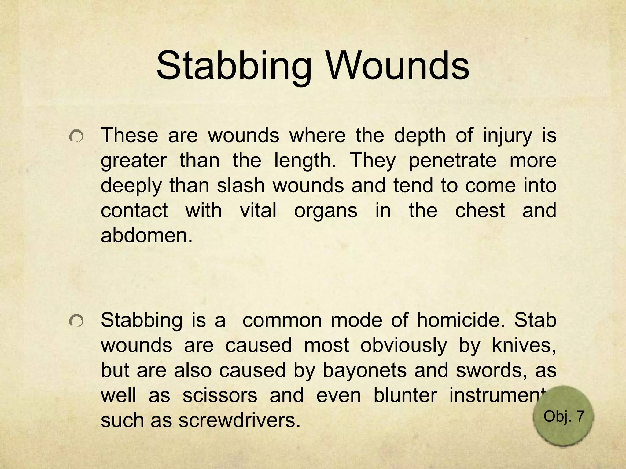 Stabbing Wounds
These are wounds where the depth of injury is
greater than the length. They penetrate more
deeply than slash wounds and tend to come into
contact with vital organs in the chest and
abdomen.
Stabbing is a common mode of homicide. Stab
wounds are caused most obviously by knives,
but are also caused by bayonets and swords, as
well as scissors and even blunter instruments
such as screwdrivers. Obj. 7
 