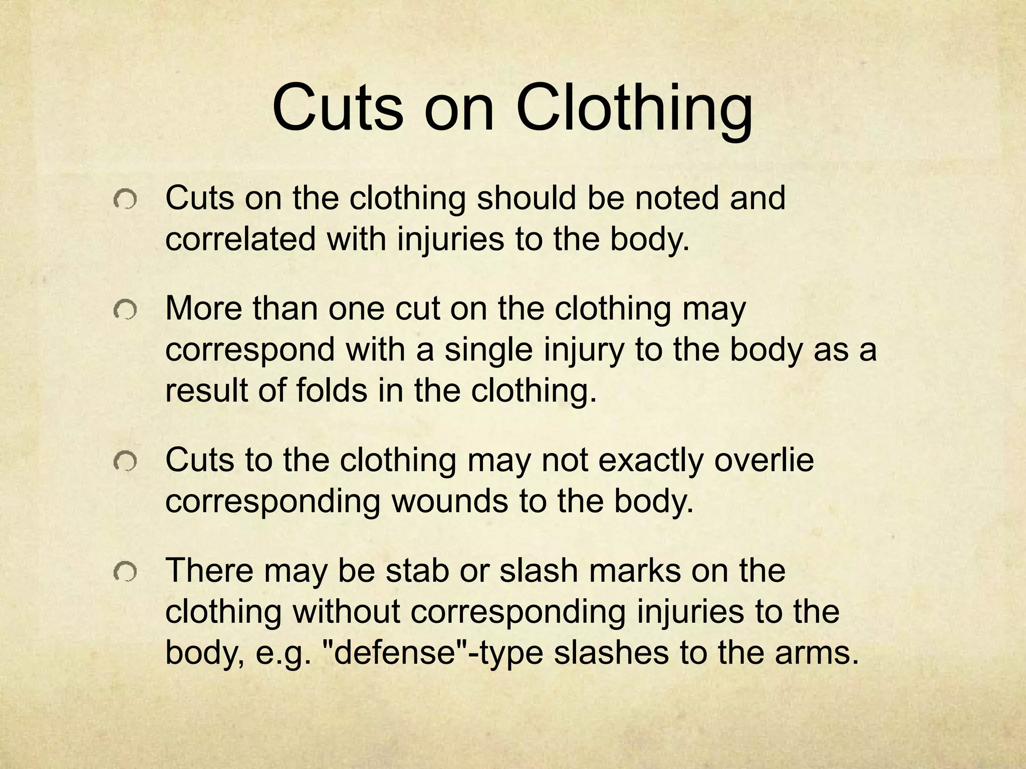 Cuts on Clothing
Cuts on the clothing should be noted and
correlated with injuries to the body.
More than one cut on the clothing may
correspond with a single injury to the body as a
result of folds in the clothing.
Cuts to the clothing may not exactly overlie
corresponding wounds to the body.
There may be stab or slash marks on the
clothing without corresponding injuries to the
body, e.g. "defense"-type slashes to the arms.
 