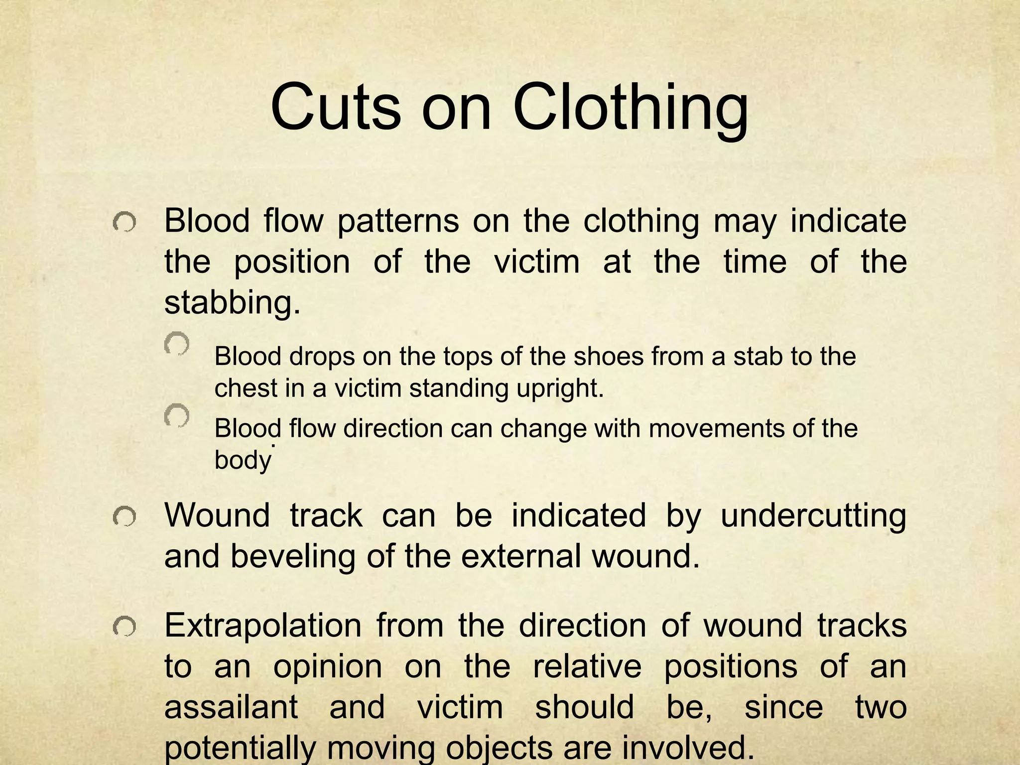 Cuts on Clothing
Blood flow patterns on the clothing may indicate
the position of the victim at the time of the
stabbing.
Blood drops on the tops of the shoes from a stab to the
chest in a victim standing upright.
Blood flow direction can change with movements of the
body
.
Wound track can be indicated by undercutting
and beveling of the external wound.
Extrapolation from the direction of wound tracks
to an opinion on the relative positions of an
assailant and victim should be, since two
potentially moving objects are involved.
 