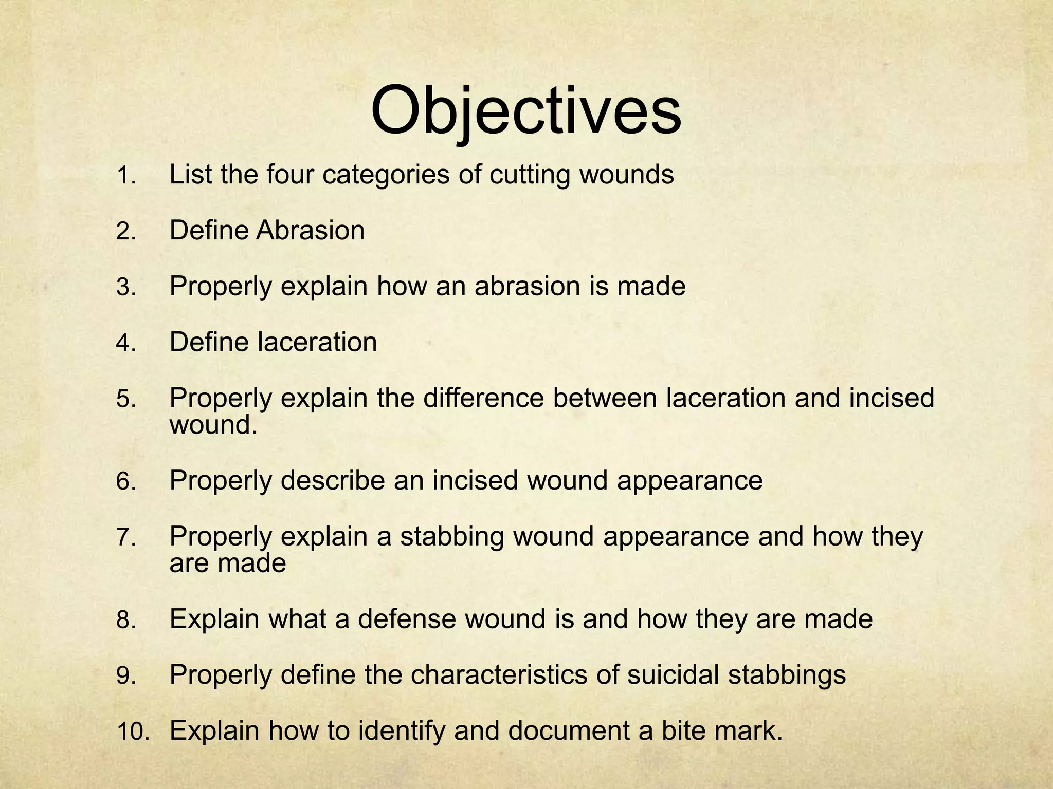 Objectives
1. List the four categories of cutting wounds
2. Define Abrasion
3. Properly explain how an abrasion is made
4. Define laceration
5. Properly explain the difference between laceration and incised
wound.
6. Properly describe an incised wound appearance
7. Properly explain a stabbing wound appearance and how they
are made
8. Explain what a defense wound is and how they are made
9. Properly define the characteristics of suicidal stabbings
10. Explain how to identify and document a bite mark.
 