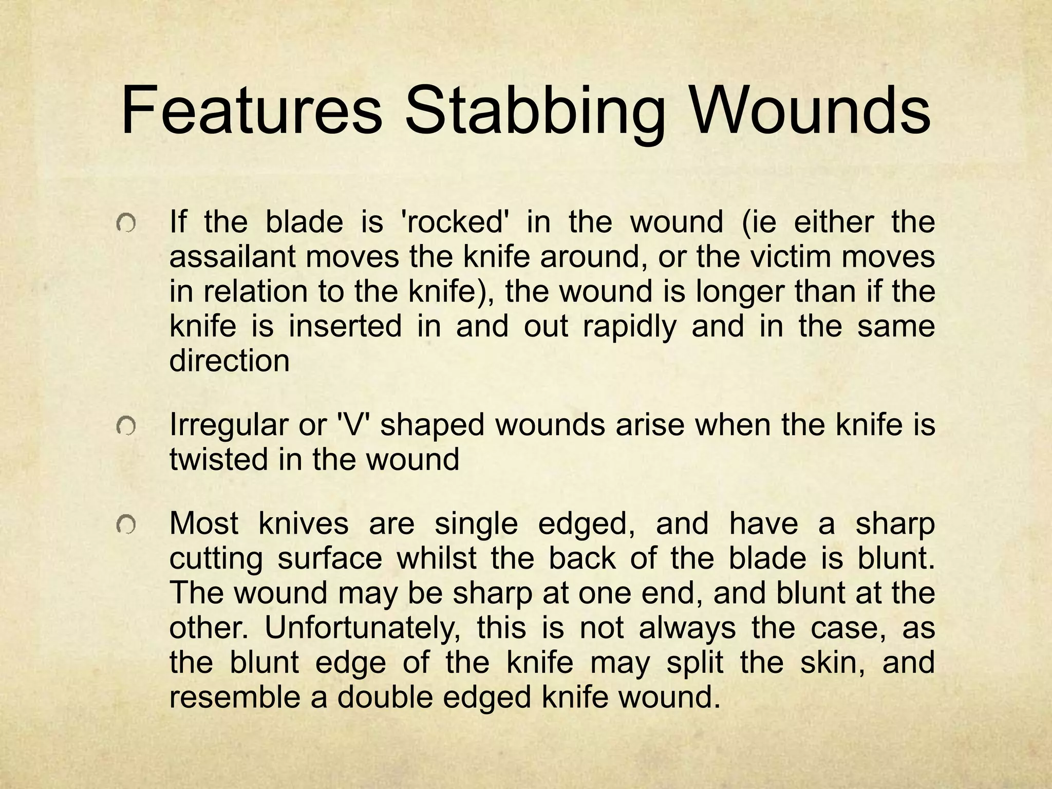 Features Stabbing Wounds
If the blade is 'rocked' in the wound (ie either the
assailant moves the knife around, or the victim moves
in relation to the knife), the wound is longer than if the
knife is inserted in and out rapidly and in the same
direction
Irregular or 'V' shaped wounds arise when the knife is
twisted in the wound
Most knives are single edged, and have a sharp
cutting surface whilst the back of the blade is blunt.
The wound may be sharp at one end, and blunt at the
other. Unfortunately, this is not always the case, as
the blunt edge of the knife may split the skin, and
resemble a double edged knife wound.
 