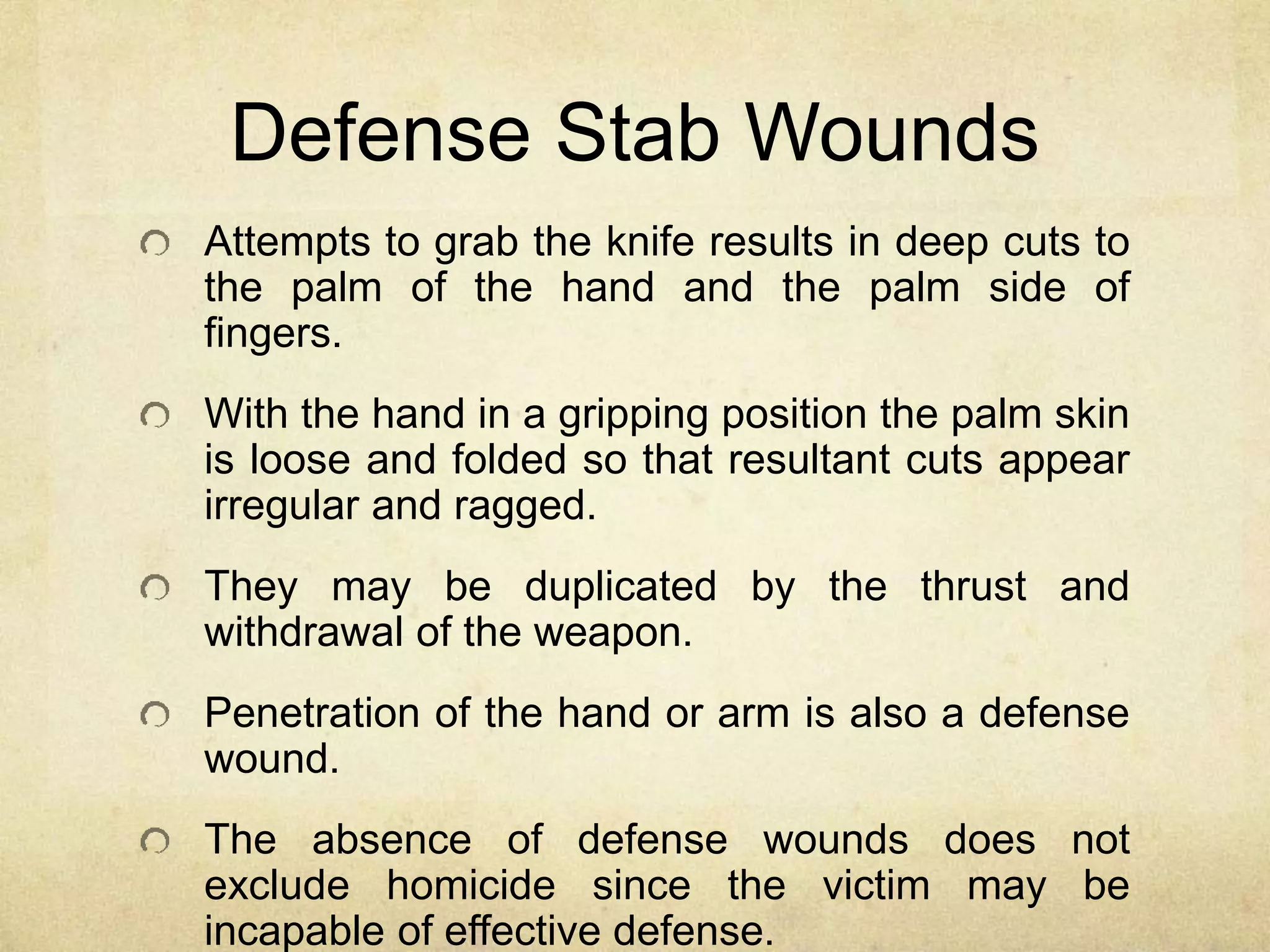 Defense Stab Wounds
Attempts to grab the knife results in deep cuts to
the palm of the hand and the palm side of
fingers.
With the hand in a gripping position the palm skin
is loose and folded so that resultant cuts appear
irregular and ragged.
They may be duplicated by the thrust and
withdrawal of the weapon.
Penetration of the hand or arm is also a defense
wound.
The absence of defense wounds does not
exclude homicide since the victim may be
incapable of effective defense.
 