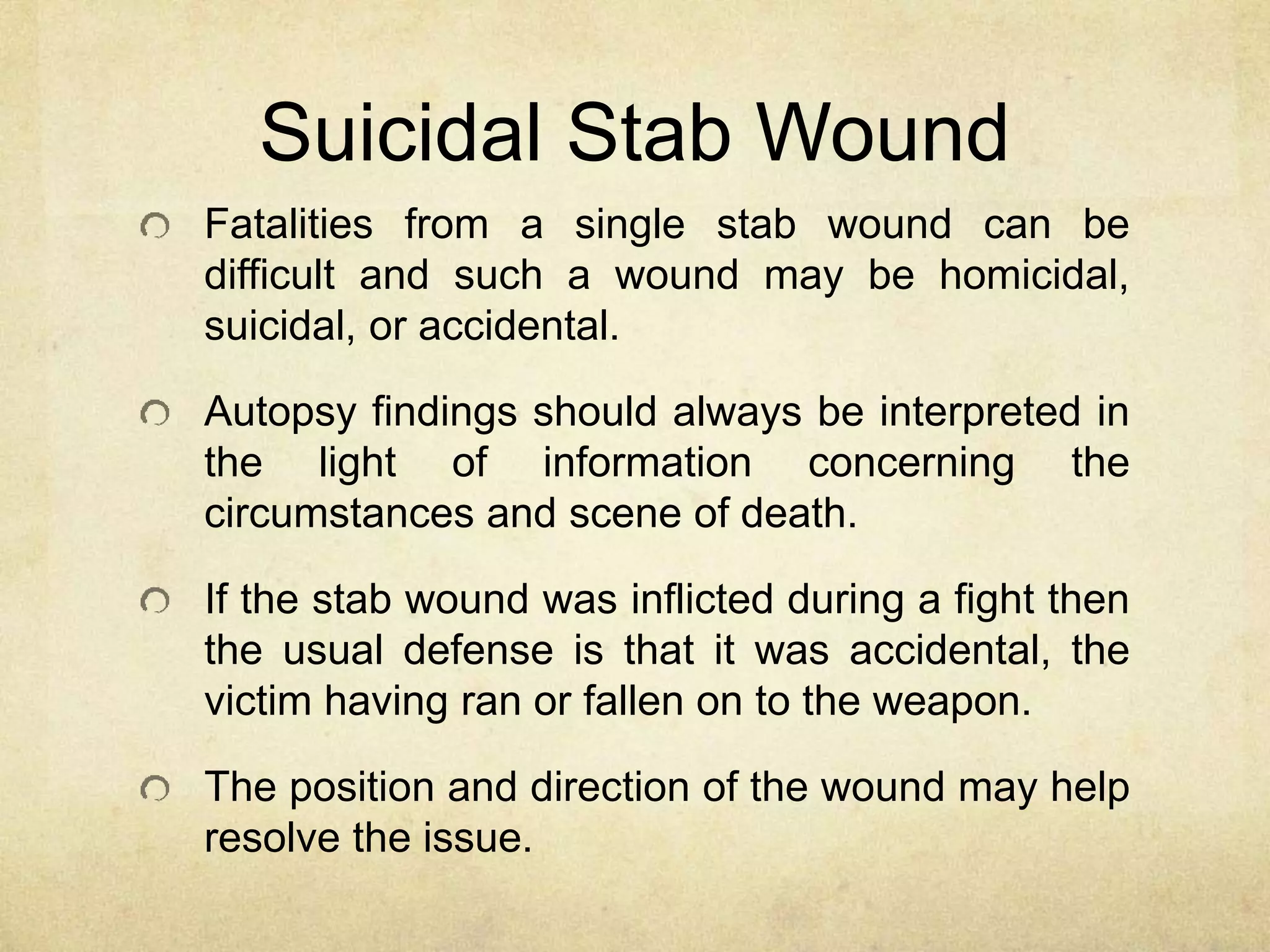Suicidal Stab Wound
Fatalities from a single stab wound can be
difficult and such a wound may be homicidal,
suicidal, or accidental.
Autopsy findings should always be interpreted in
the light of information concerning the
circumstances and scene of death.
If the stab wound was inflicted during a fight then
the usual defense is that it was accidental, the
victim having ran or fallen on to the weapon.
The position and direction of the wound may help
resolve the issue.
 