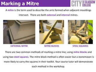 Marking a Mitre
  A mitre is the term used to describe the arris formed when adjacent mouldings
               intersect. There are both external and internal mitres.




       EXTERNAL MITRE                  MITRE BLOCKS               STEEL SQUARES

  There are two common methods of marking a mitre line; using mitre blocks and
using two steel squares. The mitre block method is often easier but a stonemason is
 more likely to carry the squares in their toolkit. Your course tutor will demonstrate
                           each method in the workshop.
 