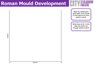 Roman Mould Development
                           Begin by marking the
                          total width of the mould
                          on the base line to form
                               points A and B.



                          Strike lines at 90 to the
                             base line which run
                           through points A and B
  140mm




          A   140mm   B
 