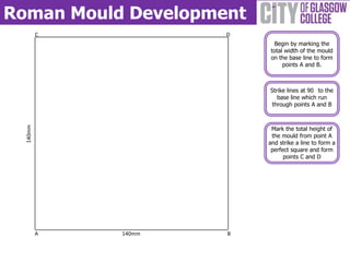 Roman Mould Development
          C           D
                           Begin by marking the
                          total width of the mould
                          on the base line to form
                               points A and B.



                          Strike lines at 90 to the
                             base line which run
                           through points A and B
  140mm




                           Mark the total height of
                           the mould from point A
                          and strike a line to form a
                           perfect square and form
                                points C and D




          A   140mm   B
 