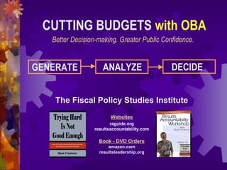 CUTTING BUDGETS with OBA
Better Decision-making. Greater Public Confidence.
The Fiscal Policy Studies Institute
Websites
raguide.org
resultsaccountability.com
Book - DVD Orders
amazon.com
resultsleadership.org
GENERATE ANALYZE DECIDE
 