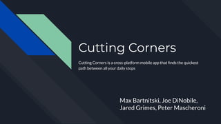 Cutting Corners
Cutting Corners is a cross-platform mobile app that ﬁnds the quickest
path between all your daily stops
Max Bartnitski, Joe DiNobile,
Jared Grimes, Peter Mascheroni
 