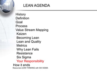 LEAN AGENDA

 History
 Definition
 Goal
 Process
 Value Stream Mapping
  Kaizen
  Becoming Lean
  Lean and Quality
  Metrics
  Why Lean Fails
  Resistance
  Six Sigma
  Your Responsibility
How it ends
Resources LEAN THINKING with SIX SIGMA
 