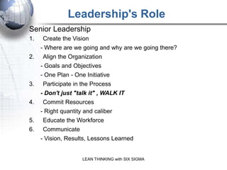 Leadership's Role
Senior Leadership
1.   Create the Vision
     - Where are we going and why are we going there?
2.   Align the Organization
     - Goals and Objectives
     - One Plan - One Initiative
3.   Participate in the Process
     - Don't just "talk it" , WALK IT
4.   Commit Resources
     - Right quantity and caliber
5.   Educate the Workforce
6.   Communicate
     - Vision, Results, Lessons Learned


                     LEAN THINKING with SIX SIGMA
 
