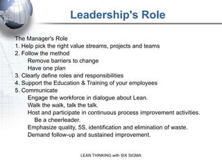 Leadership's Role
The Manager's Role
1. Help pick the right value streams, projects and teams
2. Follow the method
     Remove barriers to change
     Have one plan
3. Clearly define roles and responsibilities
4. Support the Education & Training of your employees
5. Communicate
     Engage the workforce in dialogue about Lean.
     Walk the walk, talk the talk.
     Host and participate in continuous process improvement activities.
        Be a cheerleader.
     Emphasize quality, 5S, identification and elimination of waste.
     Demand follow-up and sustained improvement.


                         LEAN THINKING with SIX SIGMA
 