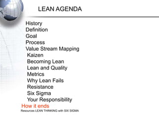 LEAN AGENDA

 History
 Definition
 Goal
 Process
 Value Stream Mapping
  Kaizen
  Becoming Lean
  Lean and Quality
  Metrics
  Why Lean Fails
  Resistance
  Six Sigma
  Your Responsibility
How it ends
Resources LEAN THINKING with SIX SIGMA
 