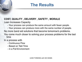 The Results
           REMEMBER: It is CONTINUOUS Process Improvement


COST, QUALITY , DELIVERY , SAFETY , MORALE
Lean Increases Capacity
   - Your process can produce the same amount with fewer people.
   - Your process can produce more with the same number of people.
No more band aid solutions that become tomorrow's problems.
You come much closer to solving your process problems for the last
   time
In a process with
   - Continuous Flow
   - Based on Takt Time
   - in a Pull Environment



                             LEAN THINKING with SIX SIGMA
 