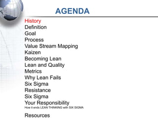 AGENDA
History
Definition
Goal
Process
Value Stream Mapping
Kaizen
Becoming Lean
Lean and Quality
Metrics
Why Lean Fails
Six Sigma
Resistance
Six Sigma
Your Responsibility
How it ends LEAN THINKING with SIX SIGMA


Resources
 
