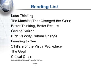 Reading List
Lean Thinking
The Machine That Changed the World
Better Thinking, Better Results
Gemba Kaizen
High Velocity Culture Change
Learning to See
5 Pillars of the Visual Workplace
The Goal
Critical Chain
The Gold Mine THINKING with SIX SIGMA
                         LEAN
 
