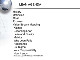 LEAN AGENDA

History
Definition
Goal
Process
Value Stream Mapping
Kaizen
Becoming Lean
Lean and Quality
Metrics
Why Lean Fails
Resistance
Six Sigma
Your Responsibility
How it ends
Resources LEAN THINKING with SIX SIGMA
 