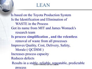 LEAN
Is based on the Toyota Production System
Is the Identification and Elimination of
    WASTE in the Process
Got its name from MIT and James Womack's
    research team
Is process simplification , and the relentless
    removal of waste from all processes
Improves Quality, Cost, Delivery, Safety,
    Morale ( QCDSM )
Increases process capacity
Reduces defects
 Results in a stable,THINKING with SIXrepeatable, predictable
                 LEAN
                      reliable, SIGMA
    process
 