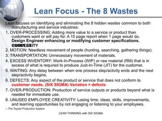 Lean Focus - The 8 Wastes
Lean focuses on identifying and eliminating the 8 hidden wastes common to both
    manufacturing and service industries:
1. OVER-PROCESSING: Adding more value to a service or product than
    customers want or will pay for. A 15 page report when 1 page would do.
    Design Engineer enhancing or modifying customer specifications.
    PROCESS
    COMPLEXITY
2. MOTION: Needless movement of people (hunting, searching, gathering things).
3. TRANSPORTATION: Unnecessary movement of materials.
4. EXCESS INVENTORY: Work-In-Process (WIP) or raw material (RM) that is in
    excess of what is required to produce Just-In-Time (JIT) for the customer.
5. WAITING: Any delay between when one process step/activity ends and the next
    step/activity begins.
6. DEFECTS: Any aspect of the product or service that does not conform to
    customer needs. (SIX SIGMA) Variation = defects
7. OVER-PRODUCTION: Production of service outputs or products beyond what is
    needed for immediate use.
8. UNUSED EMPLOYEE CREATIVITY: Losing time, ideas, skills, improvements,
    and learning opportunities by not engaging or listening to your employees.
-- The Toyota Production System
                                  LEAN THINKING with SIX SIGMA
 