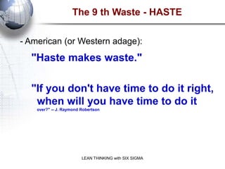 The 9 th Waste - HASTE

- American (or Western adage):
  "Haste makes waste."

  "If you don't have time to do it right,
   when will you have time to do it
    over?" -- J. Raymond Robertson




                         LEAN THINKING with SIX SIGMA
 