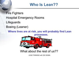 Who Is Lean??

Fire Fighters
Hospital Emergency Rooms
Lifeguards
Boeing (Leaner)
 Where lives are at risk, you will probably find Lean
                       processes.




          What about the rest of us??
                 LEAN THINKING with SIX SIGMA
 