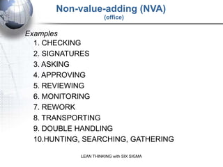 Non-value-adding (NVA)
                      (office)

Examples
  1. CHECKING
  2. SIGNATURES
  3. ASKING
  4. APPROVING
  5. REVIEWING
  6. MONITORING
  7. REWORK
  8. TRANSPORTING
  9. DOUBLE HANDLING
  10.HUNTING, SEARCHING, GATHERING

            LEAN THINKING with SIX SIGMA
 