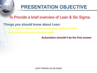 PRESENTATION OBJECTIVE

   To Provide a brief overview of Lean & Six Sigma.
Things you should know about Lean:
  Lean and Six Sigma can be successfully applied in both
  operations and service environments

                              Automation shouldn't be the first answer

Both Lean and Six Sigma are data driven


 Lean is Team-based           Lean takes a Systems Approach

                                  Lean is a:
               physical transformation to your processes
                         LEAN THINKING with SIX SIGMA
              transformation of your organization cultural
 
