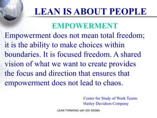 LEAN IS ABOUT PEOPLE
                  EMPOWERMENT
Empowerment does not mean total freedom;
it is the ability to make choices within
boundaries. It is focused freedom. A shared
vision of what we want to create provides
the focus and direction that ensures that
empowerment does not lead to chaos.
                                 Center for Study of Work Teams
                                 Harley Davidson Company
                LEAN THINKING with SIX SIGMA
 