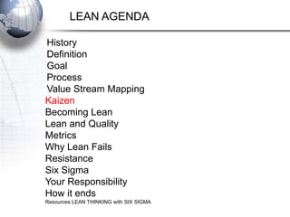 LEAN AGENDA

History
Definition
Goal
Process
Value Stream Mapping
Kaizen
Becoming Lean
Lean and Quality
Metrics
Why Lean Fails
Resistance
Six Sigma
Your Responsibility
How it ends
Resources LEAN THINKING with SIX SIGMA
 