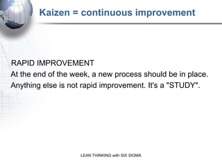 Kaizen = continuous improvement




RAPID IMPROVEMENT
At the end of the week, a new process should be in place.
Anything else is not rapid improvement. It's a "STUDY".




                    LEAN THINKING with SIX SIGMA
 