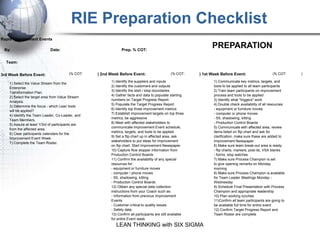 RIE Preparation Checklist
Rapid Improvement Events

 By:                         Date:                             Prep. % COT:
                                                                                                                  PREPARATION
  Team:


3rd Week Before Event:                  (% COT:    ) 2nd Week Before Event:                     (% COT:     ) 1st Week Before Event:                     (% COT:    )

                                                         1) Identify the suppliers and inputs                      1) Communicate key metrics, targets, and
    1) Select the Value Stream from the
                                                         2) Identify the customers and outputs                     tools to be applied to all team participants
    Enterprise
                                                         3) Identify the start / stop boundaries                   2) Train team participants on improvement
    Transformation Plan.
                                                         4) Gather facts and data to populate starting             process and tools to be applied
    2) Select the target area from Value Stream
                                                         numbers on Target Progress Report                         3) Identify what "triggers" work
    Analysis.
                                                         5) Populate the Target Progress Report                    4) Double check availability of all resources:
    3) Determine the focus - which Lean tools
                                                         6) Identify top three improvement metrics                 - equipment or furniture moves
    will be applied?
                                                         7) Establish improvement targets on top three             - computer or phone moves
    4) Identify the Team Leader, Co-Leader, and
                                                         metrics, be aggressive                                    - 5S, shadowing, kitting
    Team Members.
                                                         8) Meet with affected stakeholders to                     - Production Control Boards
    5) Assure at least 1/3rd of participants are
                                                         communicate Improvement Event schedule,                   5) Communicate with affected area, review
    from the affected area.
                                                         metrics, targets, and tools to be applied                 items listed on flip chart and ask for
    6) Clear participants calendars for the
                                                         9) Set a flip chart up in affected area, ask              clarification, make sure these are added to
    Improvement Event Week.
                                                         stakeholders to put ideas for improvement                 Improvement Newspaper
    7) Complete the Team Roster.
                                                         on flip chart. Start Improvement Newspaper.               6) Make sure team break-out area is ready:
                                                         10) Capture flow stopper information from                 - flip charts, markers, post-its, VSA blanks
                                                         Production Control Boards                                 - forms, stop watches
                                                         11) Confirm the availability of any special               7) Make sure Process Champion is set
                                                         resources for:                                            to give opening remarks on Monday
                                                         - equipment or furniture moves                            morning
                                                         - computer / phone moves                                  8) Make sure Process Champion is available
                                                         - 5S, shadowing, kitting                                  for Team Leader Meetings Monday -
                                                         - Production Control Boards                               Wednesday
                                                         12) Obtain any special data collection                    9) Schedule Final Presentation with Process
                                                         instructions from your Coach such as:                     Champion and appropriate leadership
                                                         - Information from previous Improvement                   10) Plan working lunches
                                                         Events                                                    11)Confirm all team participants are going to
                                                         - Customer critical to quality issues                     be available full time for entire event
                                                         - Safety data                                             12) Confirm Target Progress Report and
                                                         13) Confirm all participants are still available          Team Roster are complete
                                                         for entire Event week
                                                            LEAN THINKING with SIX SIGMA
 
