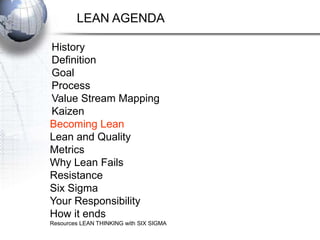 LEAN AGENDA

History
Definition
Goal
Process
Value Stream Mapping
Kaizen
Becoming Lean
Lean and Quality
Metrics
Why Lean Fails
Resistance
Six Sigma
Your Responsibility
How it ends
Resources LEAN THINKING with SIX SIGMA
 