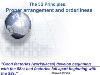 The 5S Principles:
  Proper arrangement and orderliness




"Good factories (workplaces) develop beginning
with the 5Ss; bad factories fall apart beginning with
the 5Ss."                   -Hiroyuki Hirano
 