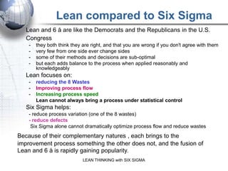 Lean compared to Six Sigma
     Lean and 6 å are like the Democrats and the Republicans in the U.S.
     Congress
       -   they both think they are right, and that you are wrong if you don't agree with them
       -   very few from one side ever change sides
       -   some of their methods and decisions are sub-optimal
       -   but each adds balance to the process when applied reasonably and
           knowledgeably
     Lean focuses on:
       -   reducing the 8 Wastes
       -   Improving process flow
       -   Increasing process speed
           Lean cannot always bring a process under statistical control
     Six Sigma helps:
       - reduce process variation (one of the 8 wastes)
       - reduce defects
        Six Sigma alone cannot dramatically optimize process flow and reduce wastes
 Because of their complementary natures , each brings to the
 improvement process something the other does not, and the fusion of
 Lean and 6 å is rapidly gaining popularity.
                               LEAN THINKING with SIX SIGMA
DO LEAN FIRST before SIX SIGMA 99% of the time
 
