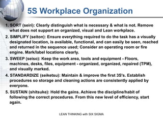 5S Workplace Organization
1. SORT (seiri): Clearly distinguish what is necessary & what is not. Remove
   what does not support an organized, visual and Lean workplace.
2. SIMPLIFY (seiton): Ensure everything required to do the task has a visually
   designated location, is available, functional, and can easily be seen, reached
   and returned in the sequence used; Consider an operating room or fire
   engine. Mark/label locations clearly.
3. SWEEP (seiso): Keep the work area, tools and equipment - Floors,
   machines, desks, files, equipment - organized, organized, repaired (TPM),
   and visually marked.
4. STANDARDIZE (seiketsu): Maintain & improve the first 3S's. Establish
   procedures so storage and cleaning actions are consistently applied by
   everyone.
5. SUSTAIN (shitsuke): Hold the gains. Achieve the discipline/habit of
   following the correct procedures. From this new level of efficiency, start
   again.

                            LEAN THINKING with SIX SIGMA
 