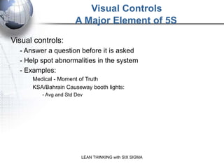 Visual Controls
                      A Major Element of 5S
Visual controls:
  - Answer a question before it is asked
  - Help spot abnormalities in the system
  - Examples:
      Medical - Moment of Truth
      KSA/Bahrain Causeway booth lights:
         - Avg and Std Dev




                         LEAN THINKING with SIX SIGMA
 