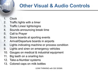 Other Visual & Audio Controls
              Visual and Audio controls answer questions before they are asked.
1.    Clock
2.    Traffic lights with a timer
3.    Traffic Lines/ lights/signs
4.    Sounds announcing break time
5.    Call to Prayer
6.    Score boards at sporting events
7.    Arrival/Departure boards in airports
8.    Lights indicating machine or process condition
9.    Lights and siren on emergency vehicles
10.   Gauges on medical & industrial equipment
11.   Big teeth on a snarling lion
12.   Take-a-Number systems
13.   Colored caps on milk bottles
                           LEAN THINKING with SIX SIGMA
 