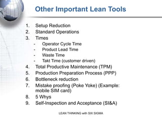 Other Important Lean Tools

1.       Setup Reduction
2.       Standard Operations
3.       Times
     -      Operator Cycle Time
     -      Product Lead Time
     -      Waste Time
     -      Takt Time (customer driven)
4.       Total Productive Maintenance (TPM)
5.       Production Preparation Process (PPP)
6.       Bottleneck reduction
7.       Mistake proofing (Poke Yoke) (Example:
         mobile SIM card)
8.       5 Whys
9.       Self-Inspection and Acceptance (SI&A)

                    LEAN THINKING with SIX SIGMA
 