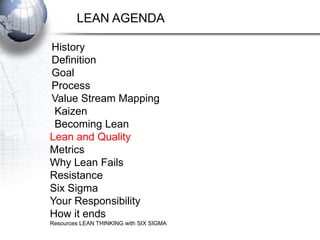LEAN AGENDA

History
Definition
Goal
Process
Value Stream Mapping
 Kaizen
 Becoming Lean
Lean and Quality
Metrics
Why Lean Fails
Resistance
Six Sigma
Your Responsibility
How it ends
Resources LEAN THINKING with SIX SIGMA
 
