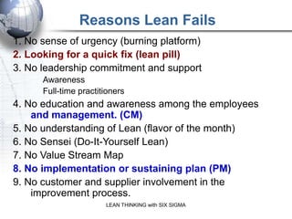 Reasons Lean Fails
1. No sense of urgency (burning platform)
2. Looking for a quick fix (lean pill)
3. No leadership commitment and support
      Awareness
      Full-time practitioners
4. No education and awareness among the employees
    and management. (CM)
5. No understanding of Lean (flavor of the month)
6. No Sensei (Do-It-Yourself Lean)
7. No Value Stream Map
8. No implementation or sustaining plan (PM)
9. No customer and supplier involvement in the
    improvement process.
                       LEAN THINKING with SIX SIGMA
 