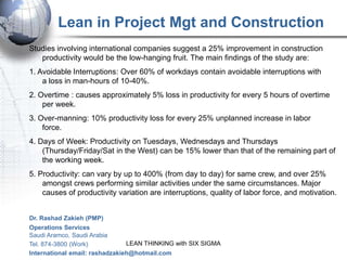 Lean in Project Mgt and Construction
Studies involving international companies suggest a 25% improvement in construction
   productivity would be the low-hanging fruit. The main findings of the study are:
1. Avoidable Interruptions: Over 60% of workdays contain avoidable interruptions with
    a loss in man-hours of 10-40%.
2. Overtime : causes approximately 5% loss in productivity for every 5 hours of overtime
    per week.
3. Over-manning: 10% productivity loss for every 25% unplanned increase in labor
    force.
4. Days of Week: Productivity on Tuesdays, Wednesdays and Thursdays
    (Thursday/Friday/Sat in the West) can be 15% lower than that of the remaining part of
    the working week.
5. Productivity: can vary by up to 400% (from day to day) for same crew, and over 25%
    amongst crews performing similar activities under the same circumstances. Major
    causes of productivity variation are interruptions, quality of labor force, and motivation.


Dr. Rashad Zakieh (PMP)
Operations Services
Saudi Aramco, Saudi Arabia
Tel. 874-3800 (Work)            LEAN THINKING with SIX SIGMA
International email: rashadzakieh@hotmail.com
 